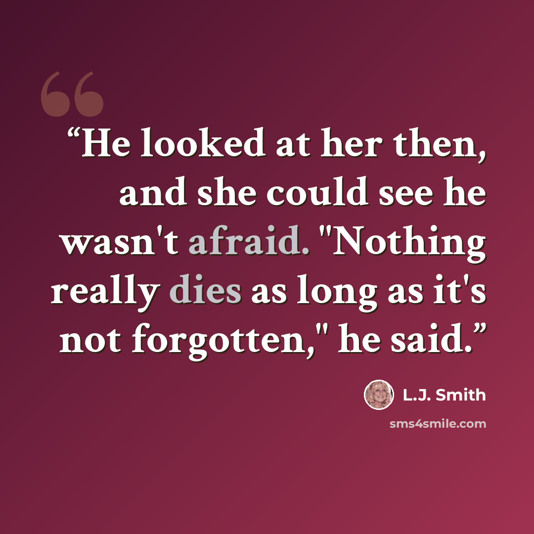 “He looked at her then, and she could see he wasn't afraid. "Nothing really dies as long as it's not forgotten," he said.” quote by L.J. Smith