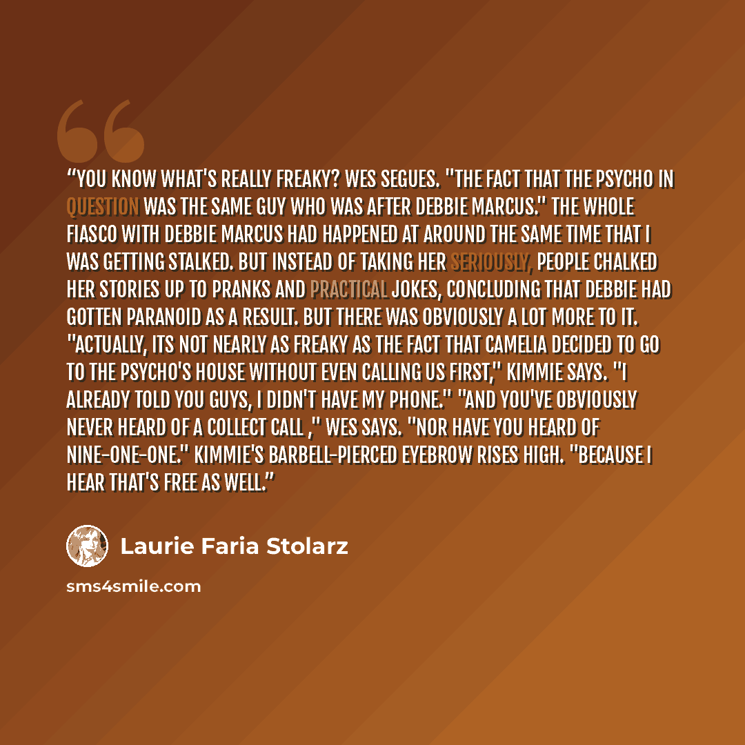 “You know what's really freaky? Wes segues. "The fact that the psycho in question was the same guy who was after Debbie Marcus." The whole fiasco with Debbie Marcus had happened at around the same time that I was getting stalked. But instead of taking her seriously, people chalked her stories up to…” quote by Laurie Faria Stolarz