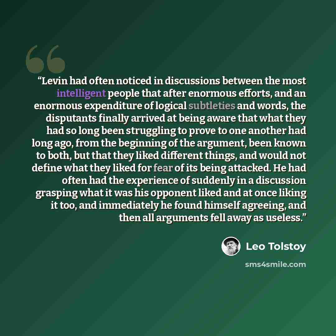 “Levin had often noticed in discussions between the most intelligent people that after enormous efforts, and an enormous expenditure of logical subtleties and words, the disputants finally arrived at being aware that what they had so long been struggling to prove to one another had long ago, from…” quote by Leo Tolstoy
