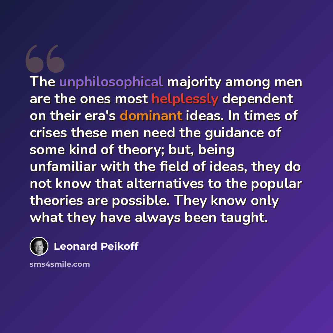 “The unphilosophical majority among men are the ones most helplessly dependent on their era's dominant ideas. In times of crises these men need the guidance of some kind of theory; but, being unfamiliar with the field of ideas, they do not know that alternatives to the popular theories are…” quote by Leonard Peikoff
