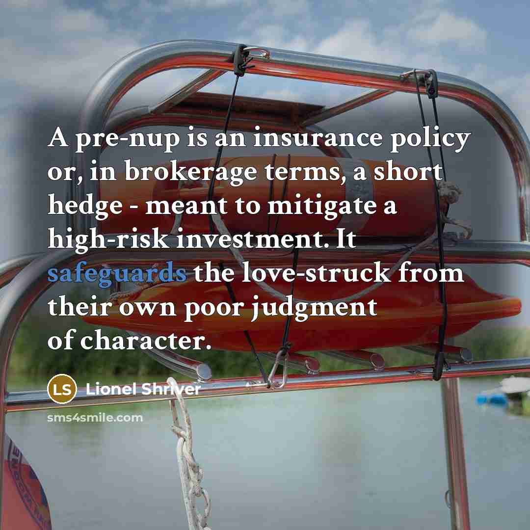 “A pre-nup is an insurance policy or, in brokerage terms, a short hedge - meant to mitigate a high-risk investment. It safeguards the love-struck from their own poor judgment of character.” quote by Lionel Shriver