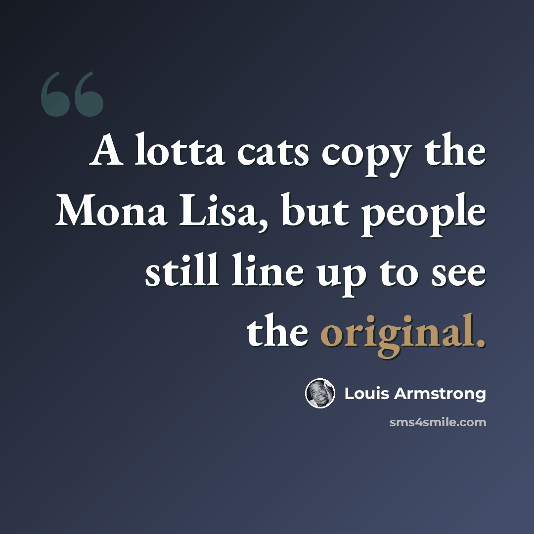 “A lotta cats copy the Mona Lisa, but people still line up to see the original.” quote by Louis Armstrong