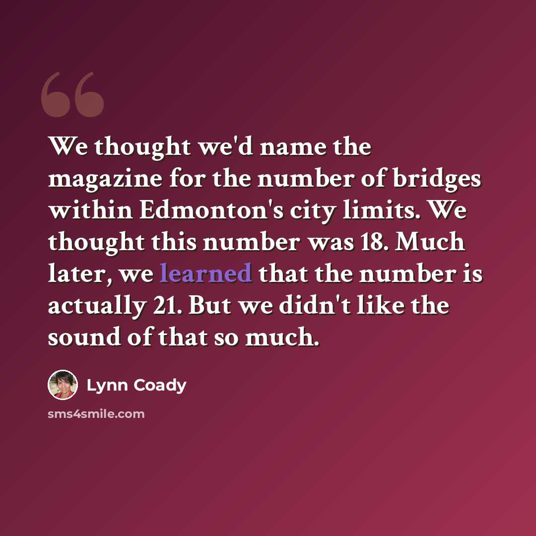 “We thought we'd name the magazine for the number of bridges within Edmonton's city limits. We thought this number was 18. Much later, we learned that the number is actually 21. But we didn't like the sound of that so much.” quote by Lynn Coady