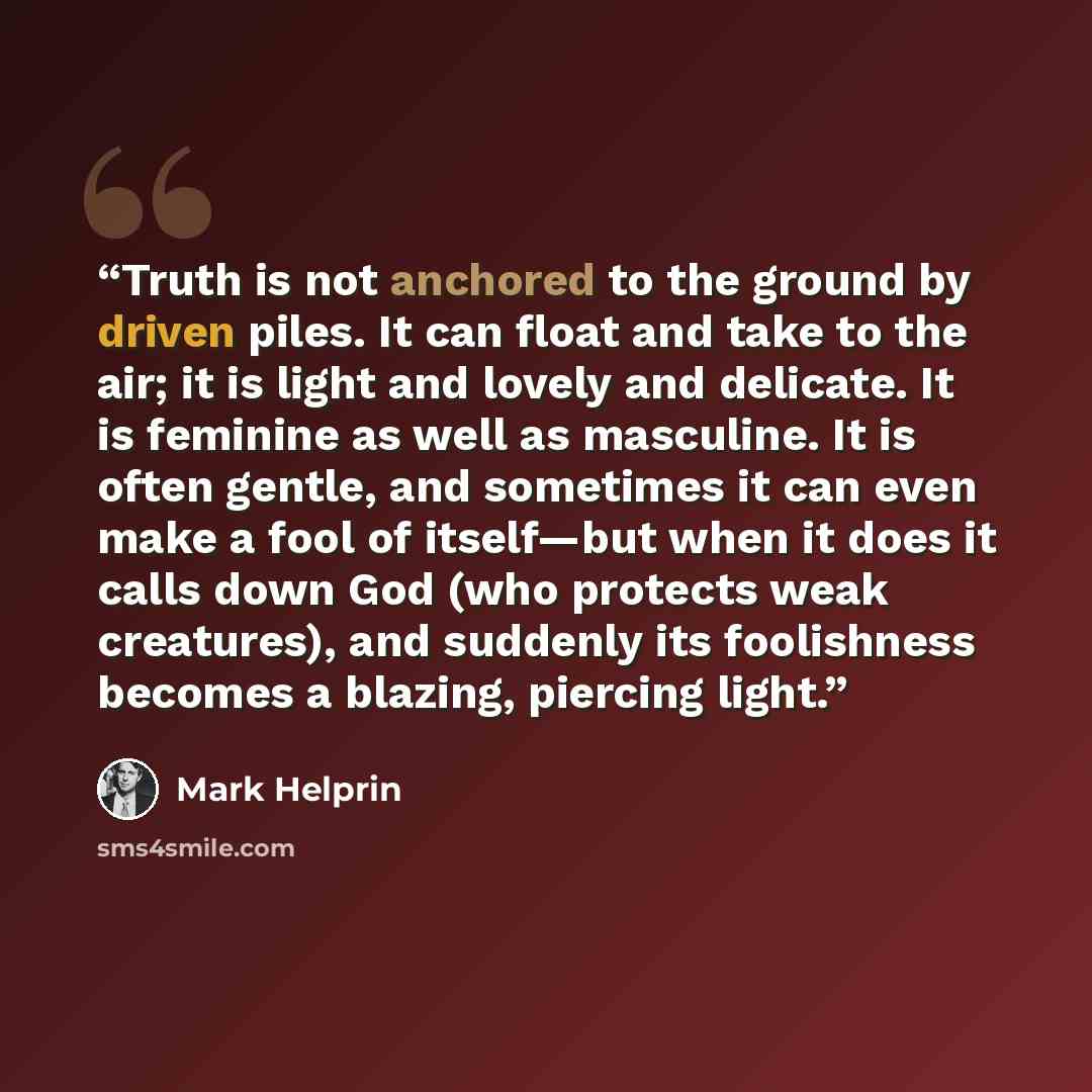 “Truth is not anchored to the ground by driven piles. It can float and take to the air; it is light and lovely and delicate. It is feminine as well as masculine. It is often gentle, and sometimes it can even make a fool of itself—but when it does it calls down God (who protects weak creatures), and…” quote by Mark Helprin