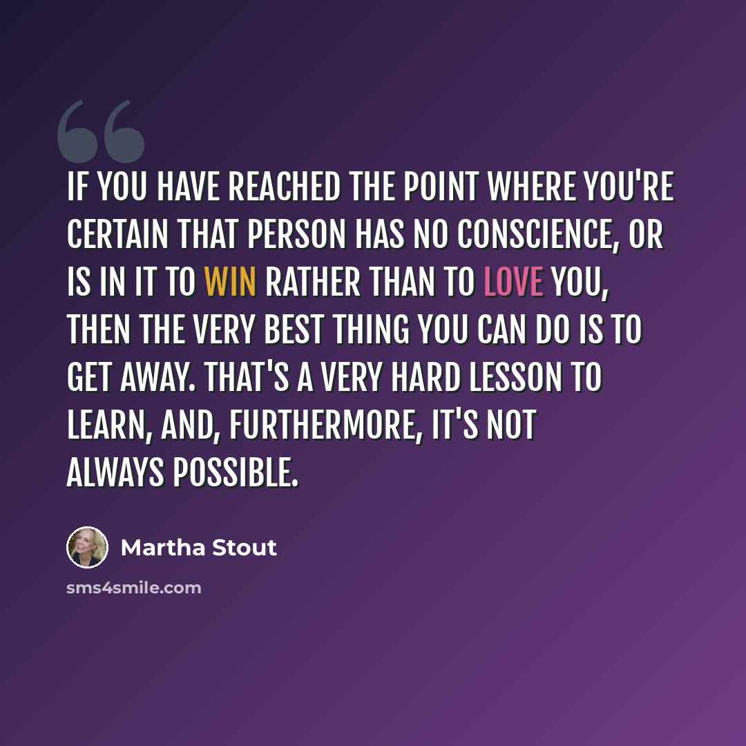 “If you have reached the point where you're certain that person has no conscience, or is in it to win rather than to love you, then the very best thing you can do is to get away. That's a very hard lesson to learn, and, furthermore, it's not always possible.” quote by Martha Stout