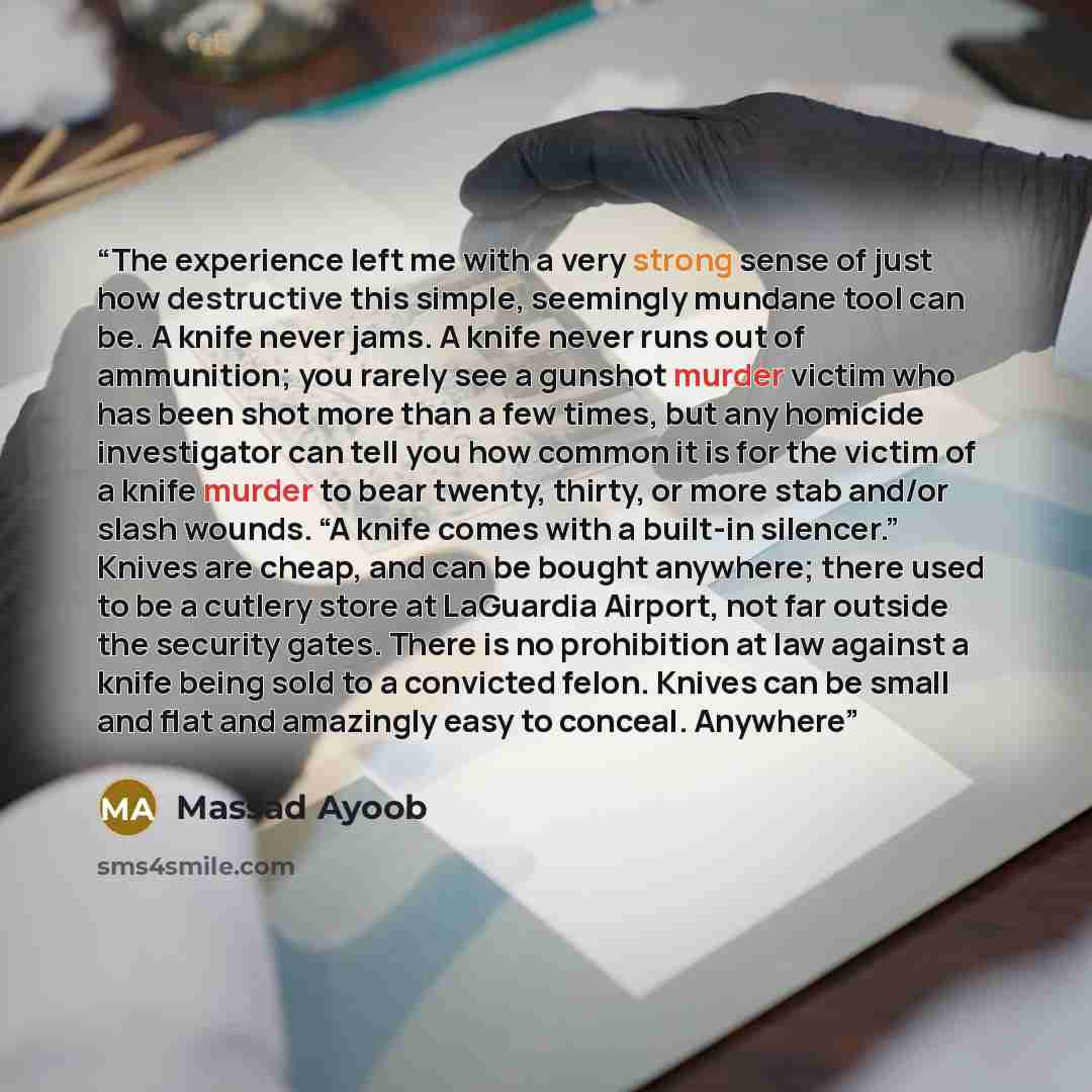 “The experience left me with a very strong sense of just how destructive this simple, seemingly mundane tool can be. A knife never jams. A knife never runs out of ammunition; you rarely see a gunshot murder victim who has been shot more than a few times, but any homicide investigator can tell you…” quote by Massad Ayoob