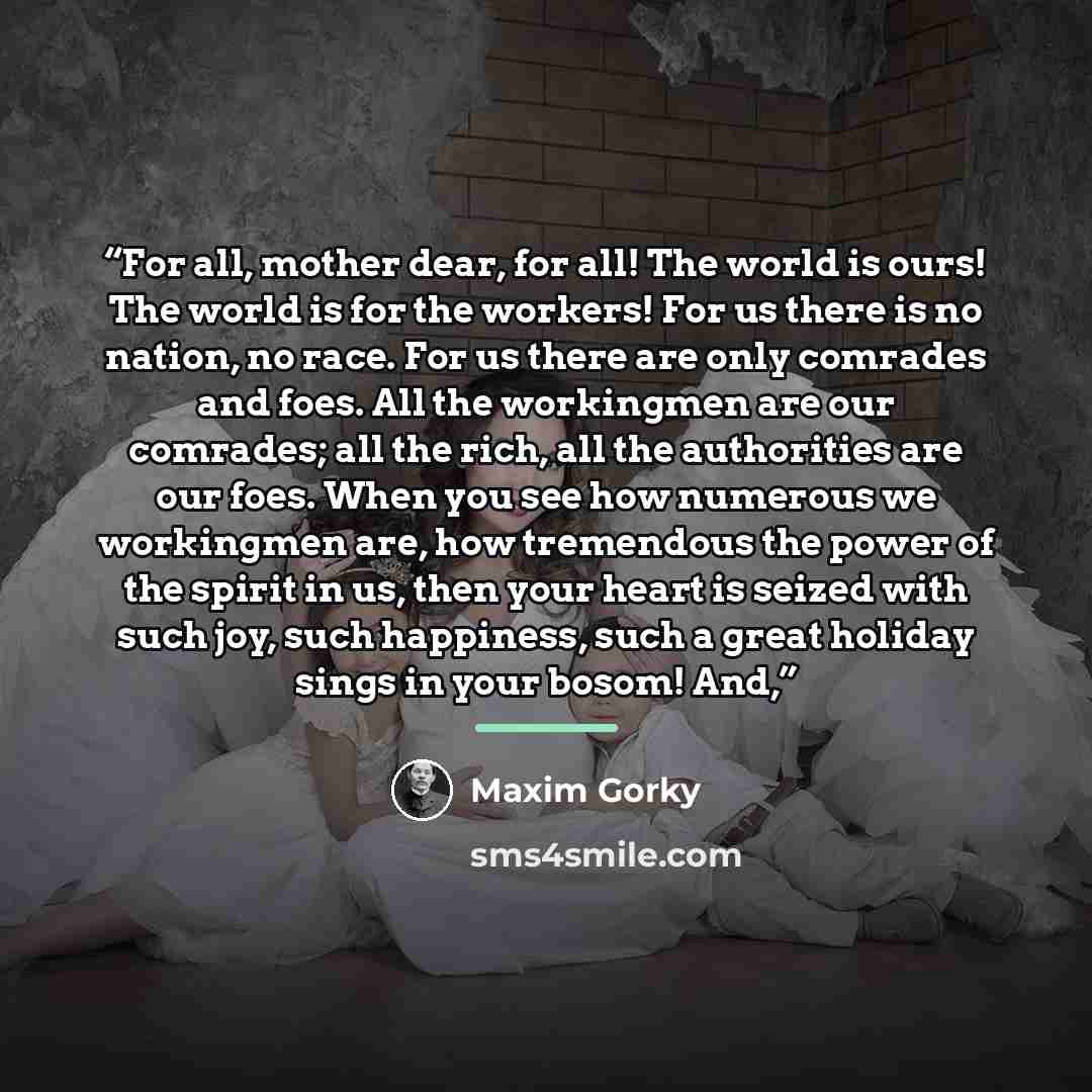 “For all, mother dear, for all! The world is ours! The world is for the workers! For us there is no nation, no race. For us there are only comrades and foes. All the workingmen are our comrades; all the rich, all the authorities are our foes. When you see how numerous we workingmen are, how…” quote by Maxim Gorky