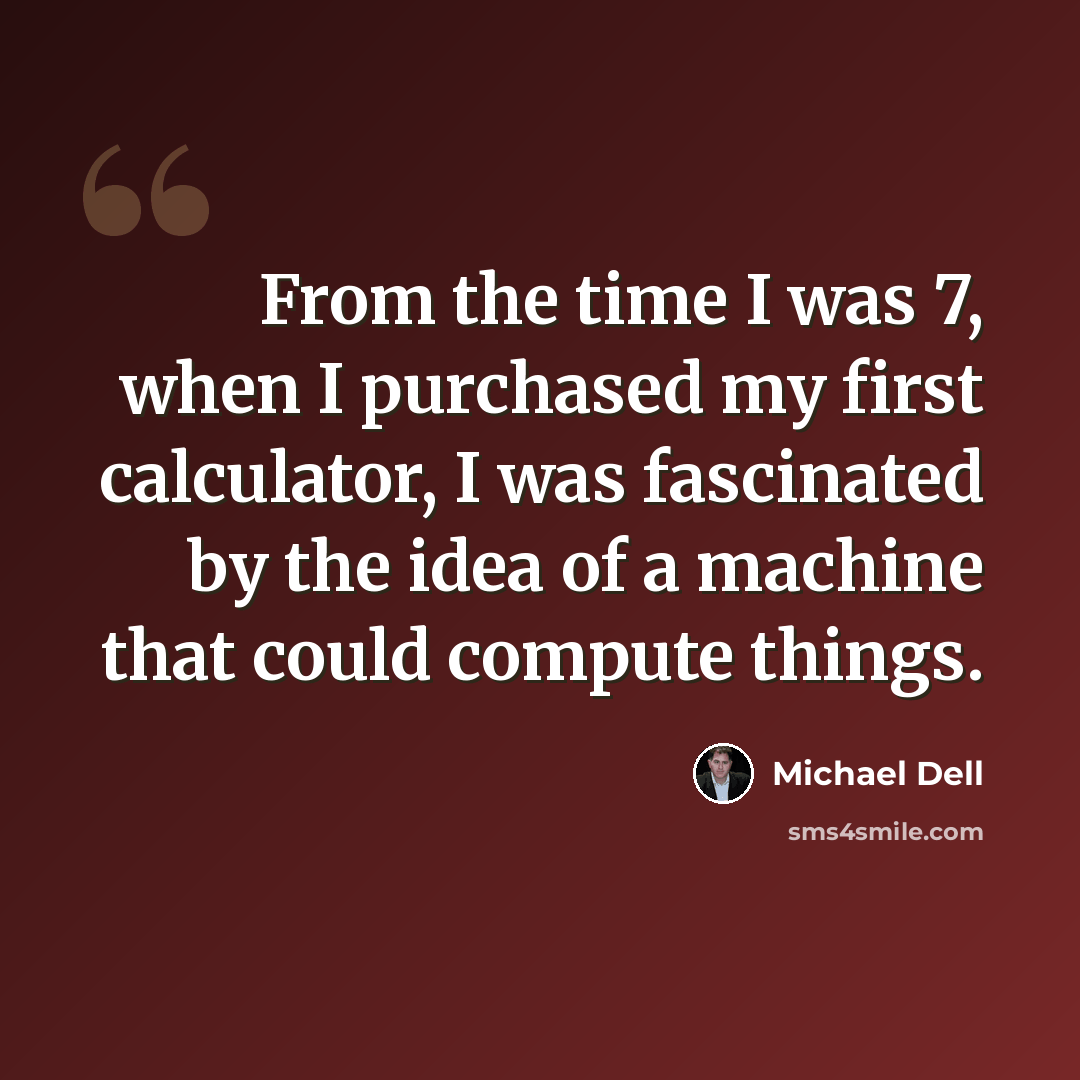 “From the time I was 7, when I purchased my first calculator, I was fascinated by the idea of a machine that could compute things.” quote by Michael Dell