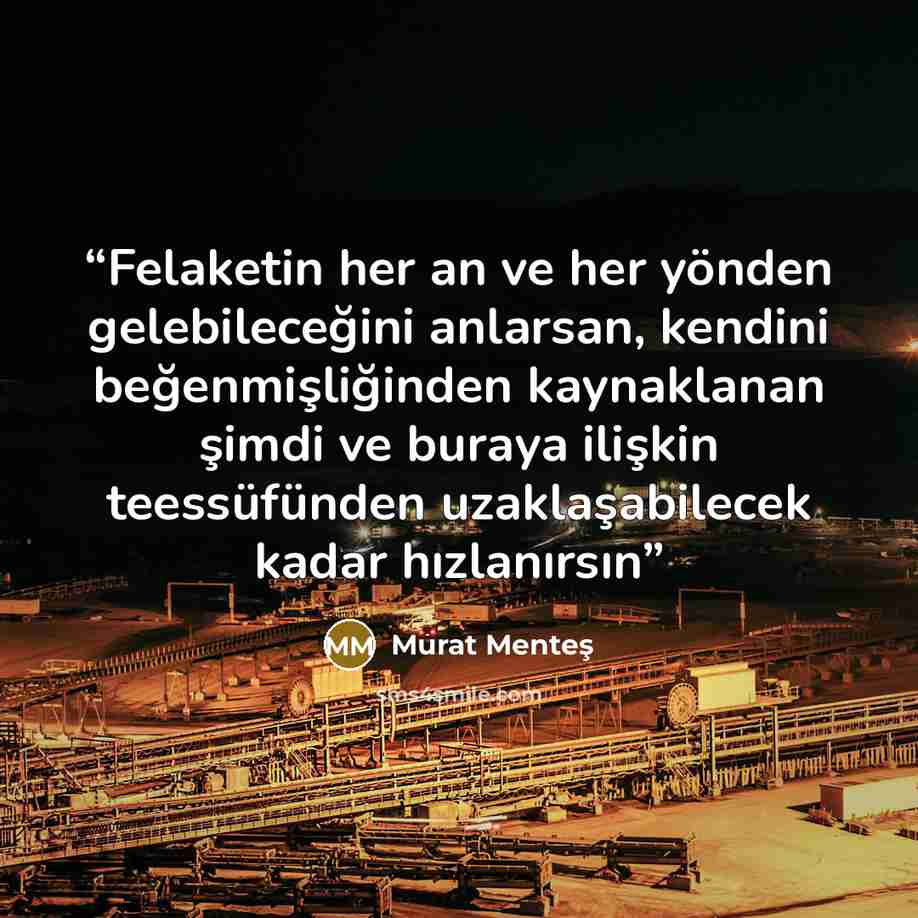 “Felaketin her an ve her yönden gelebileceğini anlarsan, kendini beğenmişliğinden kaynaklanan şimdi ve buraya ilişkin teessüfünden uzaklaşabilecek kadar hızlanırsın” quote by Murat Menteş