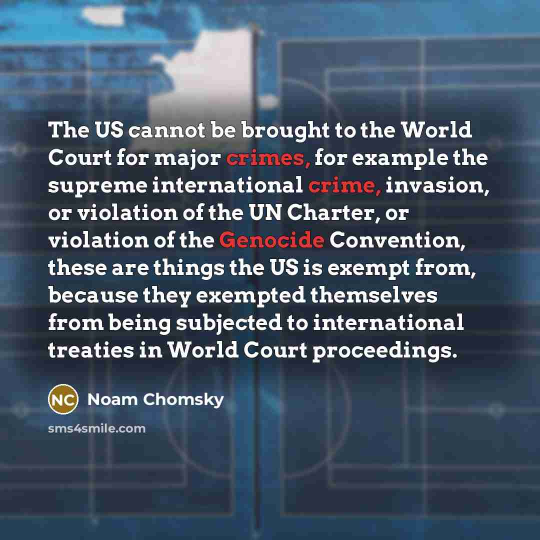 “The US cannot be brought to the World Court for major crimes, for example the supreme international crime, invasion, or violation of the UN Charter, or violation of the Genocide Convention, these are things the US is exempt from, because they exempted themselves from being subjected to…” quote by Noam Chomsky