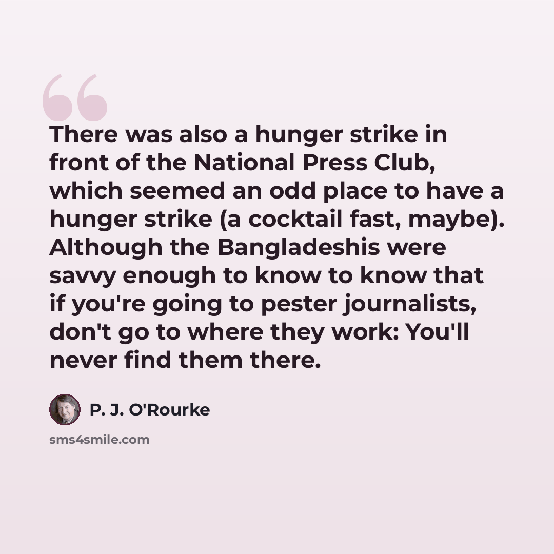 “There was also a hunger strike in front of the National Press Club, which seemed an odd place to have a hunger strike (a cocktail fast, maybe). Although the Bangladeshis were savvy enough to know to know that if you're going to pester journalists, don't go to where they work: You'll never find…” quote by P. J. O'Rourke