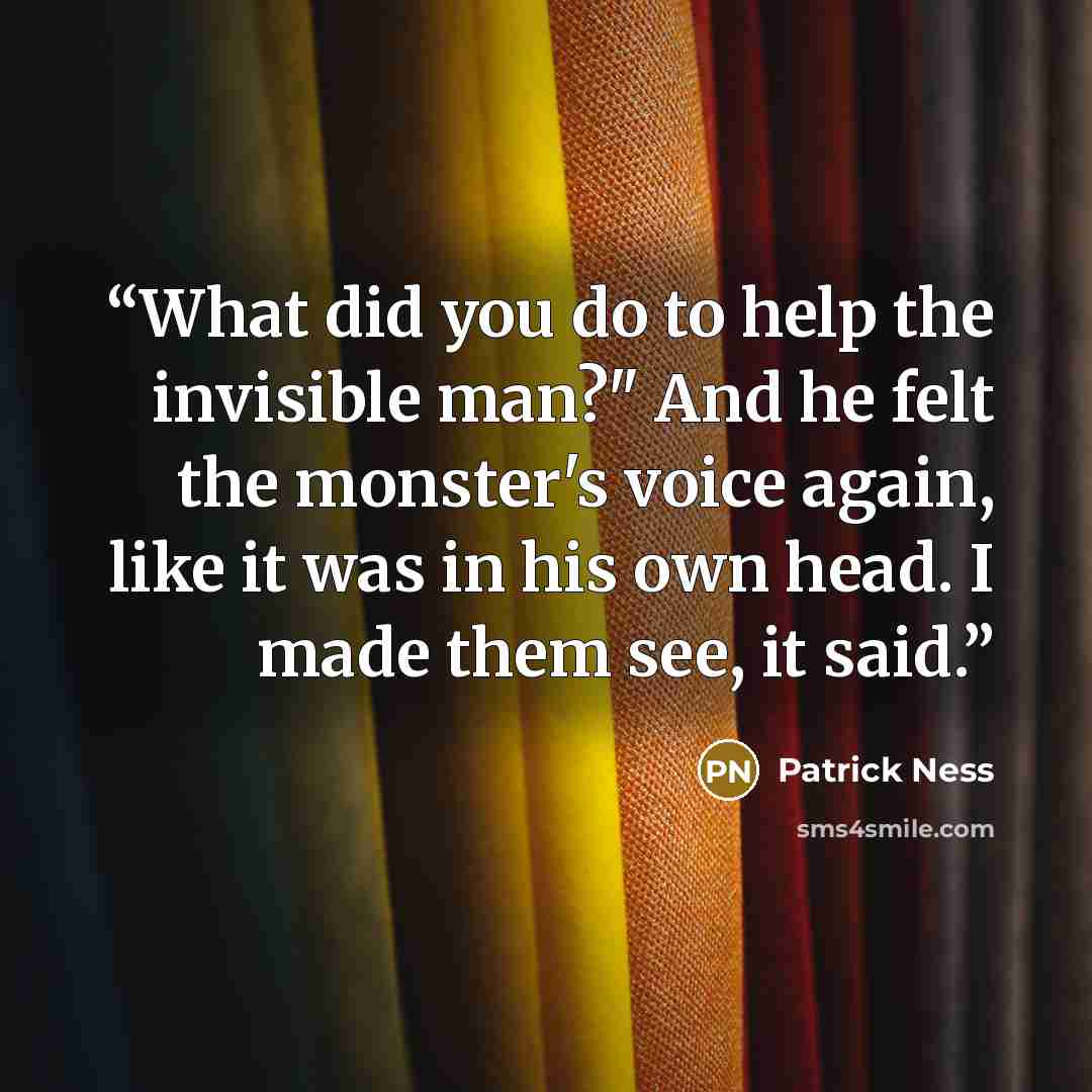 “What did you do to help the invisible man?" And he felt the monster's voice again, like it was in his own head. I made them see, it said.” quote by Patrick Ness