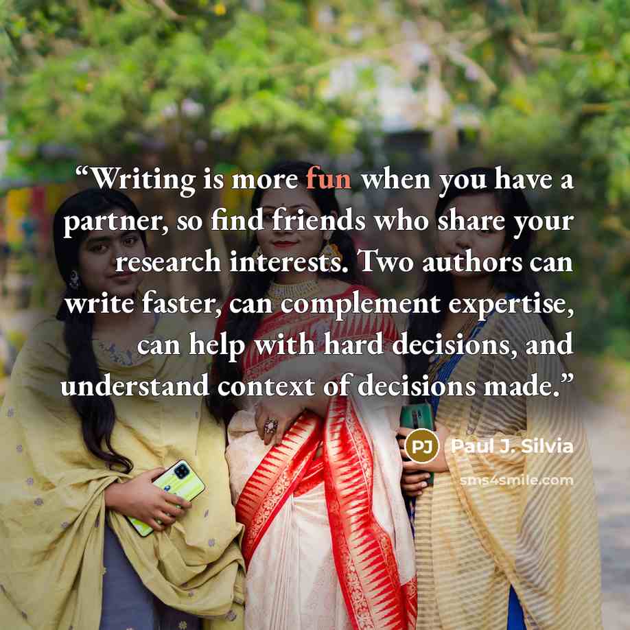 “Writing is more fun when you have a partner, so find friends who share your research interests. Two authors can write faster, can complement expertise, can help with hard decisions, and understand context of decisions made.” quote by Paul J. Silvia