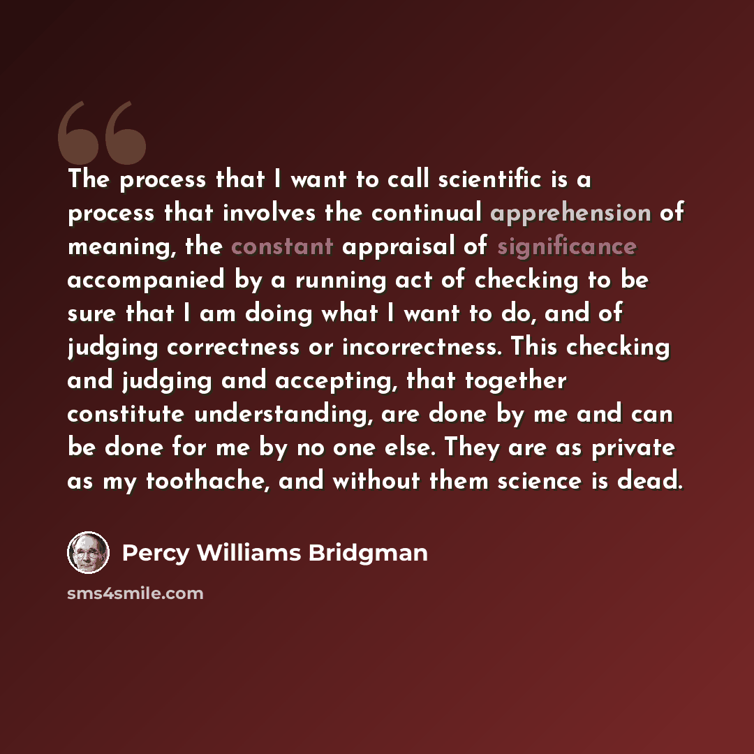 “The process that I want to call scientific is a process that involves the continual apprehension of meaning, the constant appraisal of significance accompanied by a running act of checking to be sure that I am doing what I want to do, and of judging correctness or incorrectness. This checking and…” quote by Percy Williams Bridgman