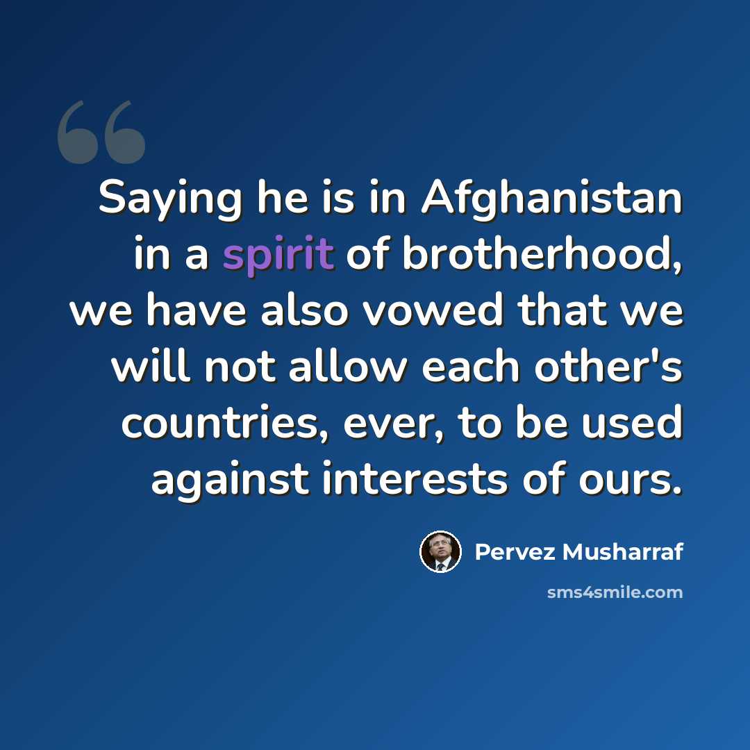 “Saying he is in Afghanistan in a spirit of brotherhood, we have also vowed that we will not allow each other's countries, ever, to be used against interests of ours.” quote by Pervez Musharraf