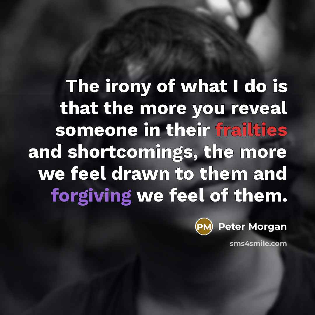 “The irony of what I do is that the more you reveal someone in their frailties and shortcomings, the more we feel drawn to them and forgiving we feel of them.” quote by Peter Morgan