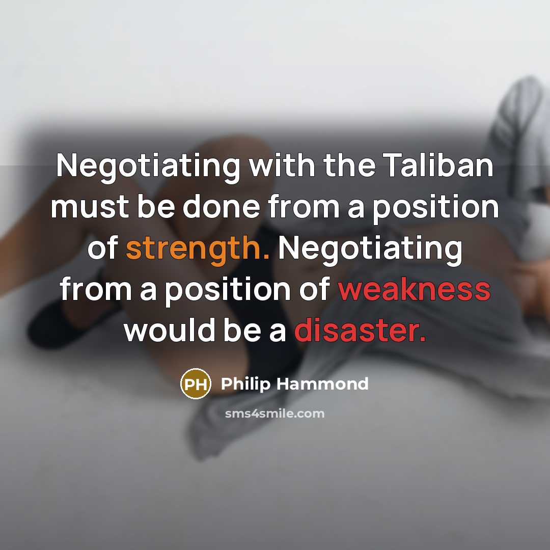“Negotiating with the Taliban must be done from a position of strength. Negotiating from a position of weakness would be a disaster.” quote by Philip Hammond