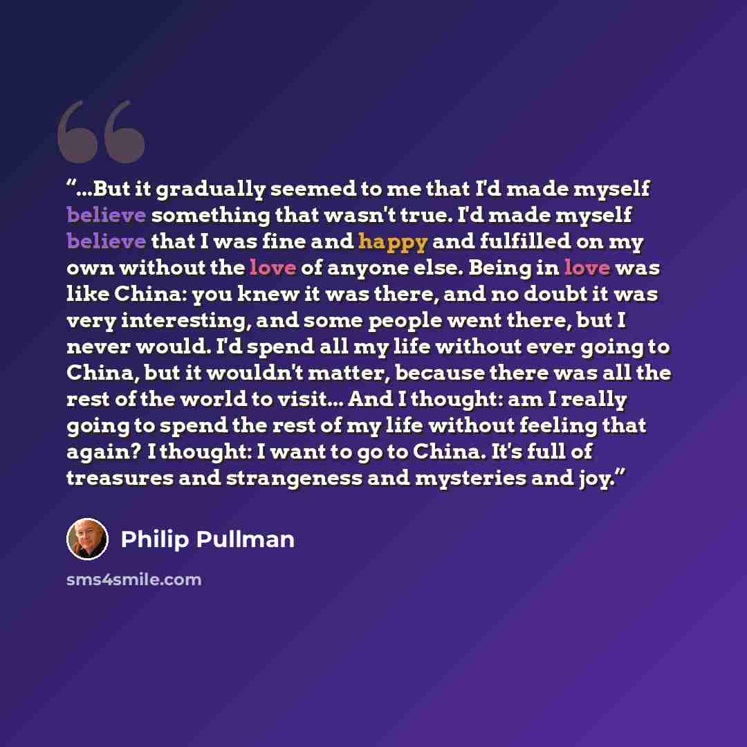 “...But it gradually seemed to me that I'd made myself believe something that wasn't true. I'd made myself believe that I was fine and happy and fulfilled on my own without the love of anyone else. Being in love was like China: you knew it was there, and no doubt it was very interesting, and some…” quote by Philip Pullman
