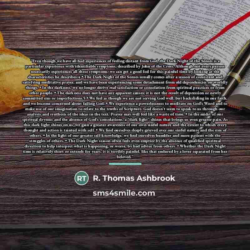 “Even though we have all had experiences of feeling distant from God, the Dark Night of the Senses is a particular experience with identifiable symptoms, described by John of the Cross. Although not every person necessarily experiences all these symptoms, we can get a good feel for this painful…” quote by R. Thomas Ashbrook