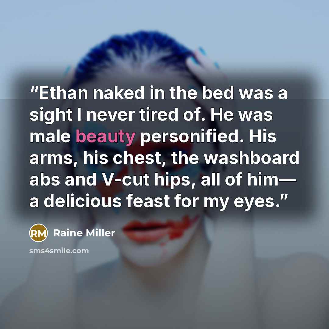 “Ethan naked in the bed was a sight I never tired of. He was male beauty personified. His arms, his chest, the washboard abs and V-cut hips, all of him— a delicious feast for my eyes.” quote by Raine Miller