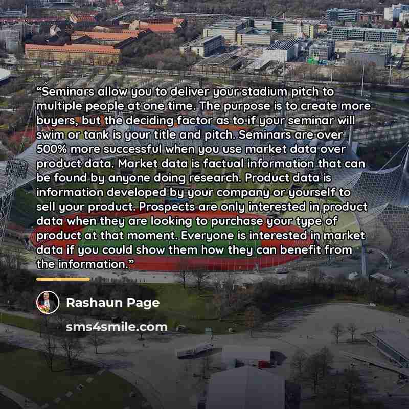 “Seminars allow you to deliver your stadium pitch to multiple people at one time. The purpose is to create more buyers, but the deciding factor as to if your seminar will swim or tank is your title and pitch. Seminars are over 500% more successful when you use market data over product data. Market…” quote by Rashaun Page
