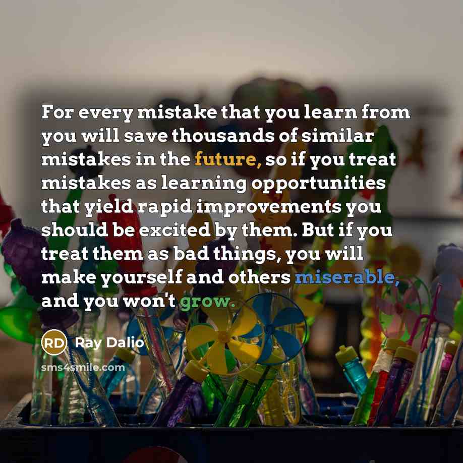 “For every mistake that you learn from you will save thousands of similar mistakes in the future, so if you treat mistakes as learning opportunities that yield rapid improvements you should be excited by them. But if you treat them as bad things, you will make yourself and others miserable, and you…” quote by Ray Dalio
