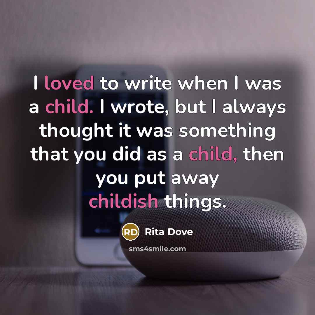 “I loved to write when I was a child. I wrote, but I always thought it was something that you did as a child, then you put away childish things.” quote by Rita Dove