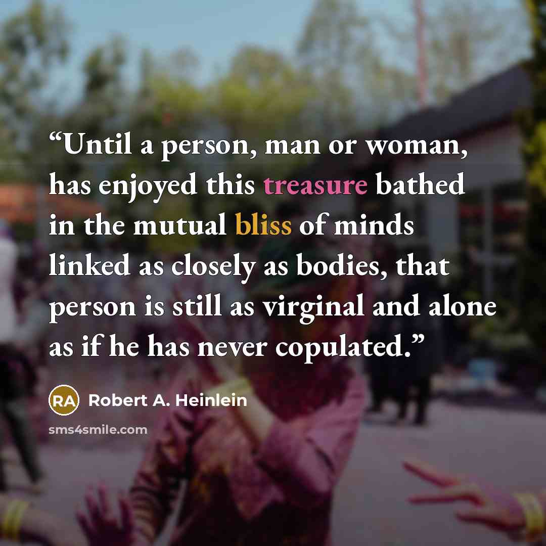 “Until a person, man or woman, has enjoyed this treasure bathed in the mutual bliss of minds linked as closely as bodies, that person is still as virginal and alone as if he has never copulated.” quote by Robert A. Heinlein