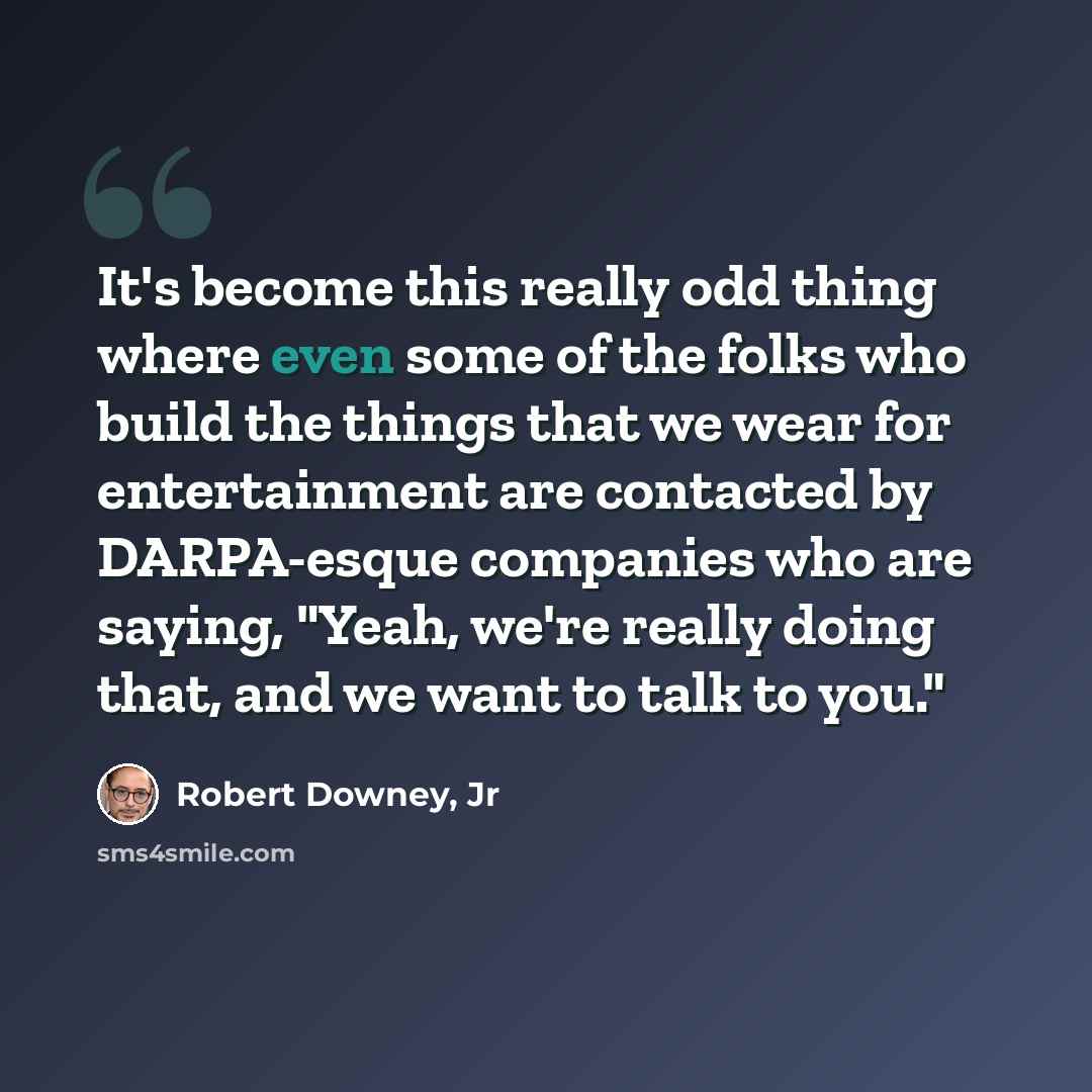 “It's become this really odd thing where even some of the folks who build the things that we wear for entertainment are contacted by DARPA-esque companies who are saying, "Yeah, we're really doing that, and we want to talk to you."” quote by Robert Downey, Jr