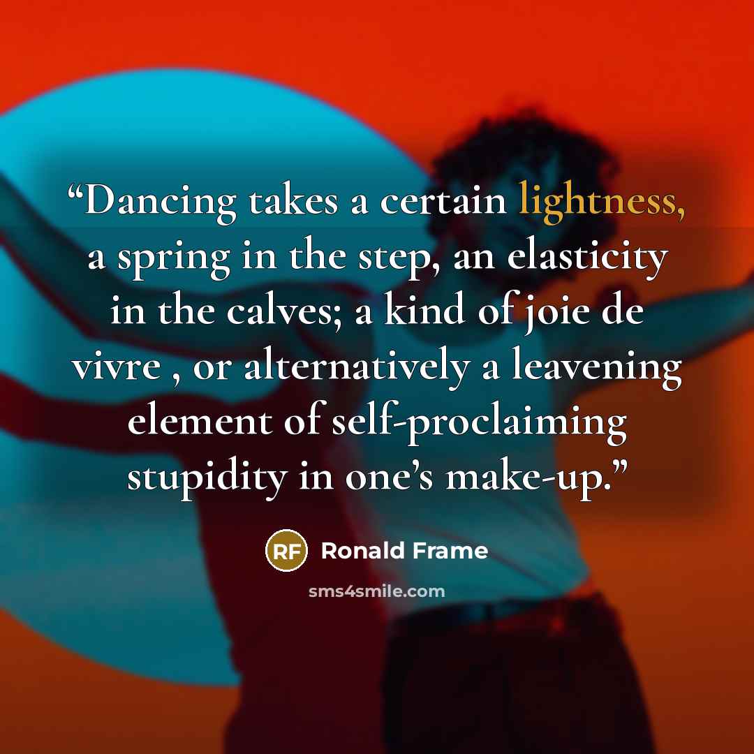 “Dancing takes a certain lightness, a spring in the step, an elasticity in the calves; a kind of joie de vivre , or alternatively a leavening element of self-proclaiming stupidity in one’s make-up.” quote by Ronald Frame
