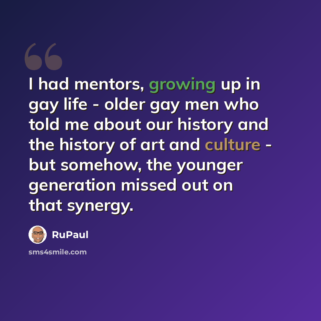 “I had mentors, growing up in gay life - older gay men who told me about our history and the history of art and culture - but somehow, the younger generation missed out on that synergy.” quote by RuPaul