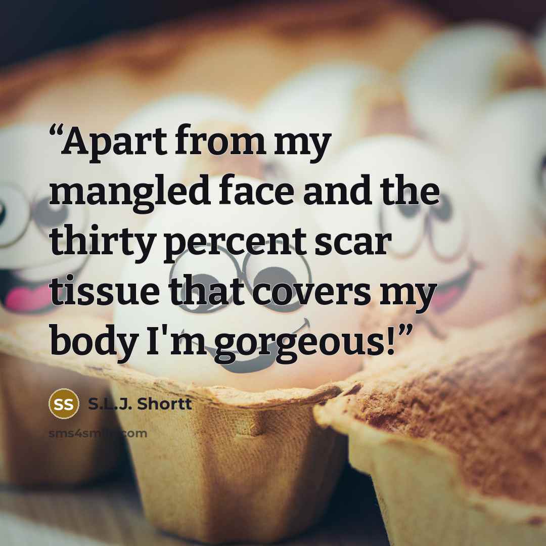 “Apart from my mangled face and the thirty percent scar tissue that covers my body I'm gorgeous!” quote by S.L.J. Shortt