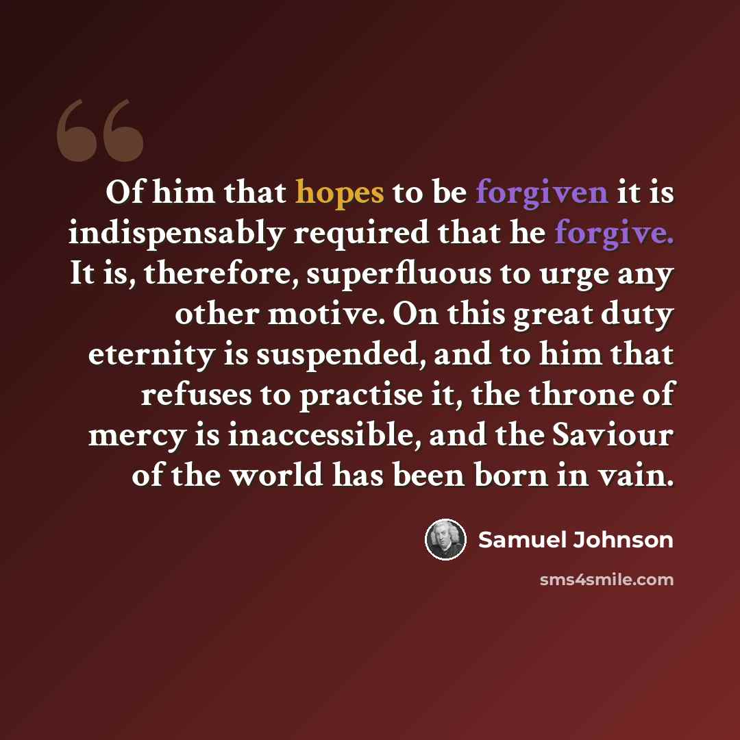 “Of him that hopes to be forgiven it is indispensably required that he forgive. It is, therefore, superfluous to urge any other motive. On this great duty eternity is suspended, and to him that refuses to practise it, the throne of mercy is inaccessible, and the Saviour of the world has been born…” quote by Samuel Johnson