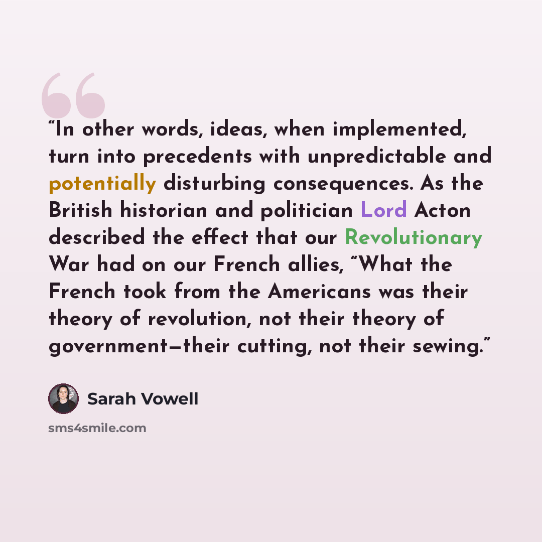 “In other words, ideas, when implemented, turn into precedents with unpredictable and potentially disturbing consequences. As the British historian and politician Lord Acton described the effect that our Revolutionary War had on our French allies, “What the French took from the Americans was their…” quote by Sarah Vowell