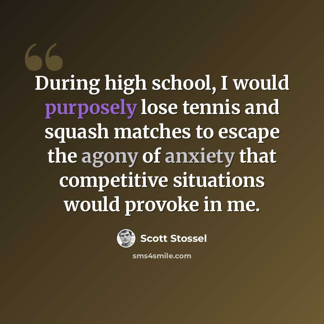 “During high school, I would purposely lose tennis and squash matches to escape the agony of anxiety that competitive situations would provoke in me.” quote by Scott Stossel