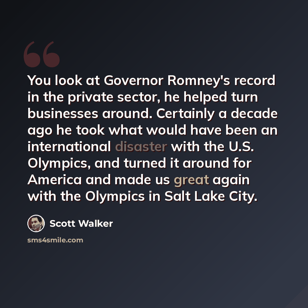 “You look at Governor Romney's record in the private sector, he helped turn businesses around. Certainly a decade ago he took what would have been an international disaster with the U.S. Olympics, and turned it around for America and made us great again with the Olympics in Salt Lake City.” quote by Scott Walker