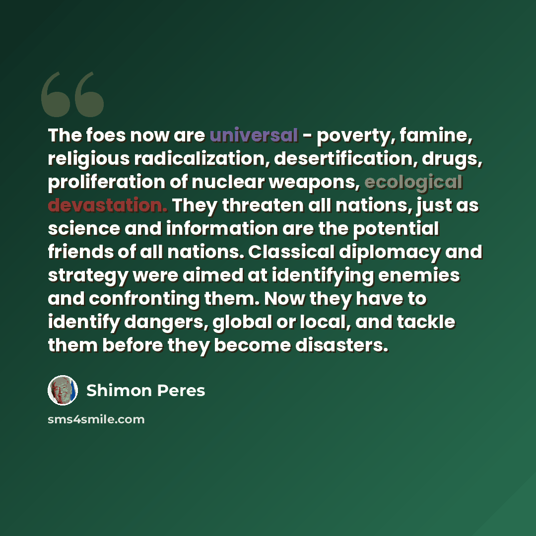 “The foes now are universal - poverty, famine, religious radicalization, desertification, drugs, proliferation of nuclear weapons, ecological devastation. They threaten all nations, just as science and information are the potential friends of all nations. Classical diplomacy and strategy were aimed…” quote by Shimon Peres