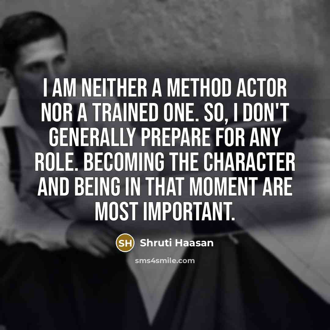 “I am neither a method actor nor a trained one. So, I don't generally prepare for any role. Becoming the character and being in that moment are most important.” quote by Shruti Haasan