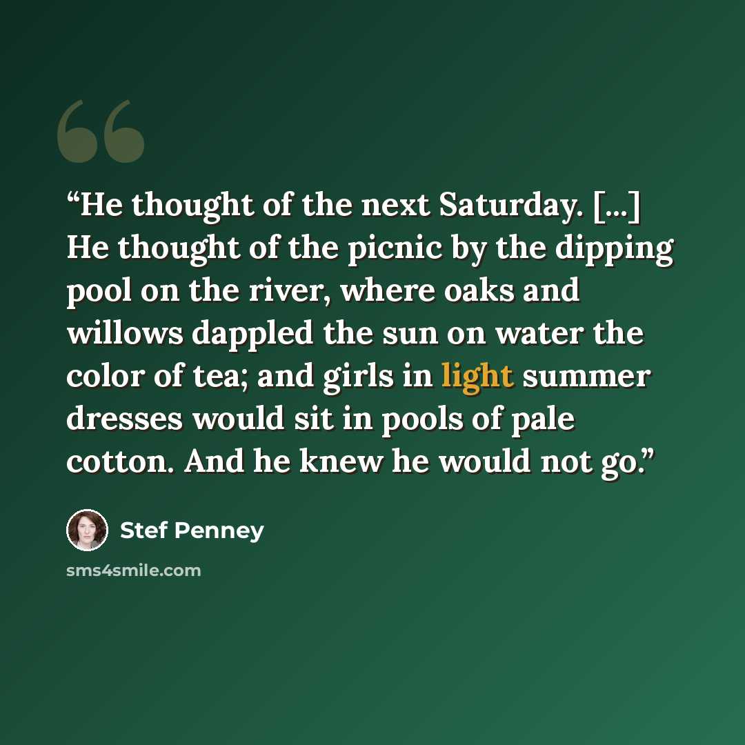 “He thought of the next Saturday. [...] He thought of the picnic by the dipping pool on the river, where oaks and willows dappled the sun on water the color of tea; and girls in light summer dresses would sit in pools of pale cotton. And he knew he would not go.” quote by Stef Penney