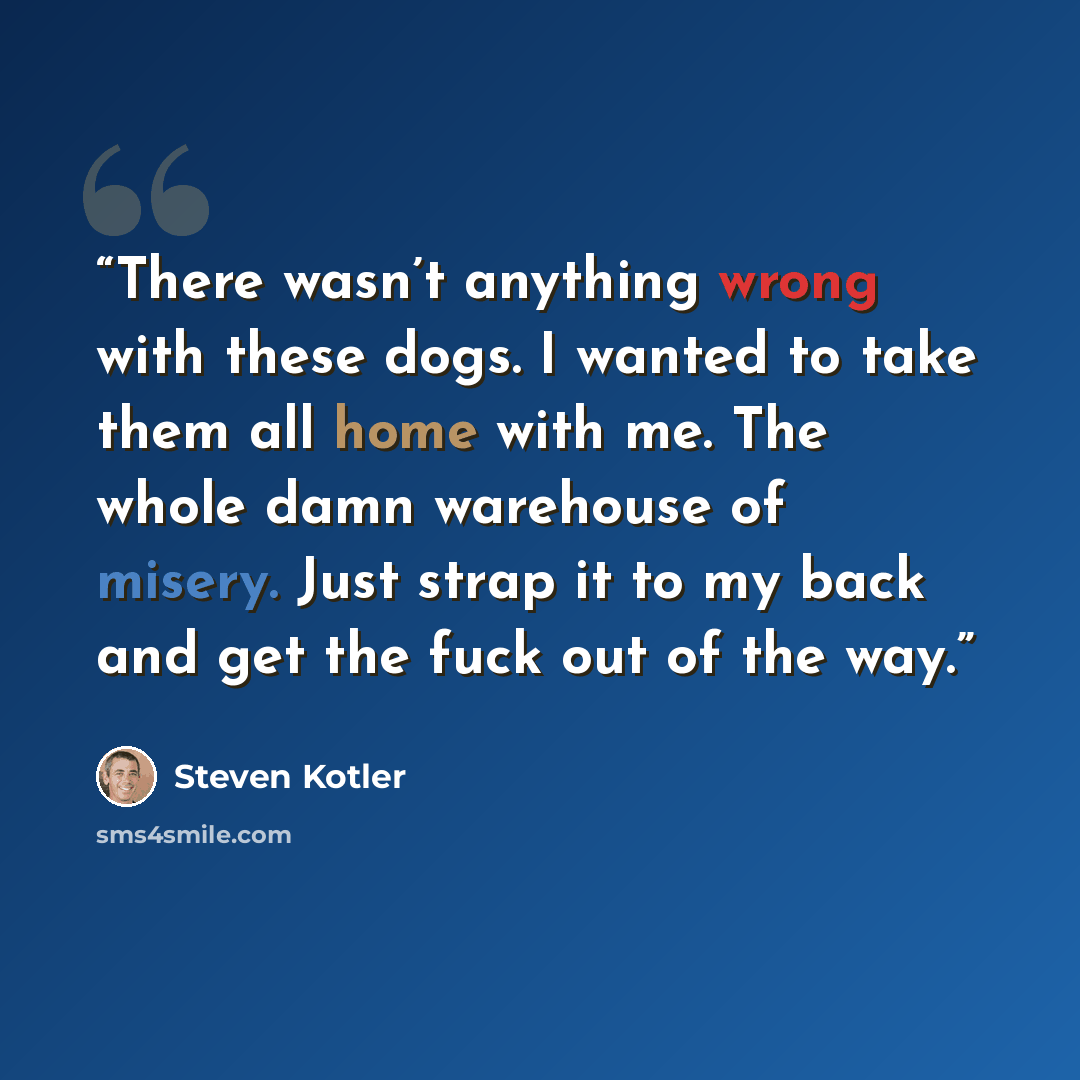 “There wasn’t anything wrong with these dogs. I wanted to take them all home with me. The whole damn warehouse of misery. Just strap it to my back and get the fuck out of the way.” quote by Steven Kotler