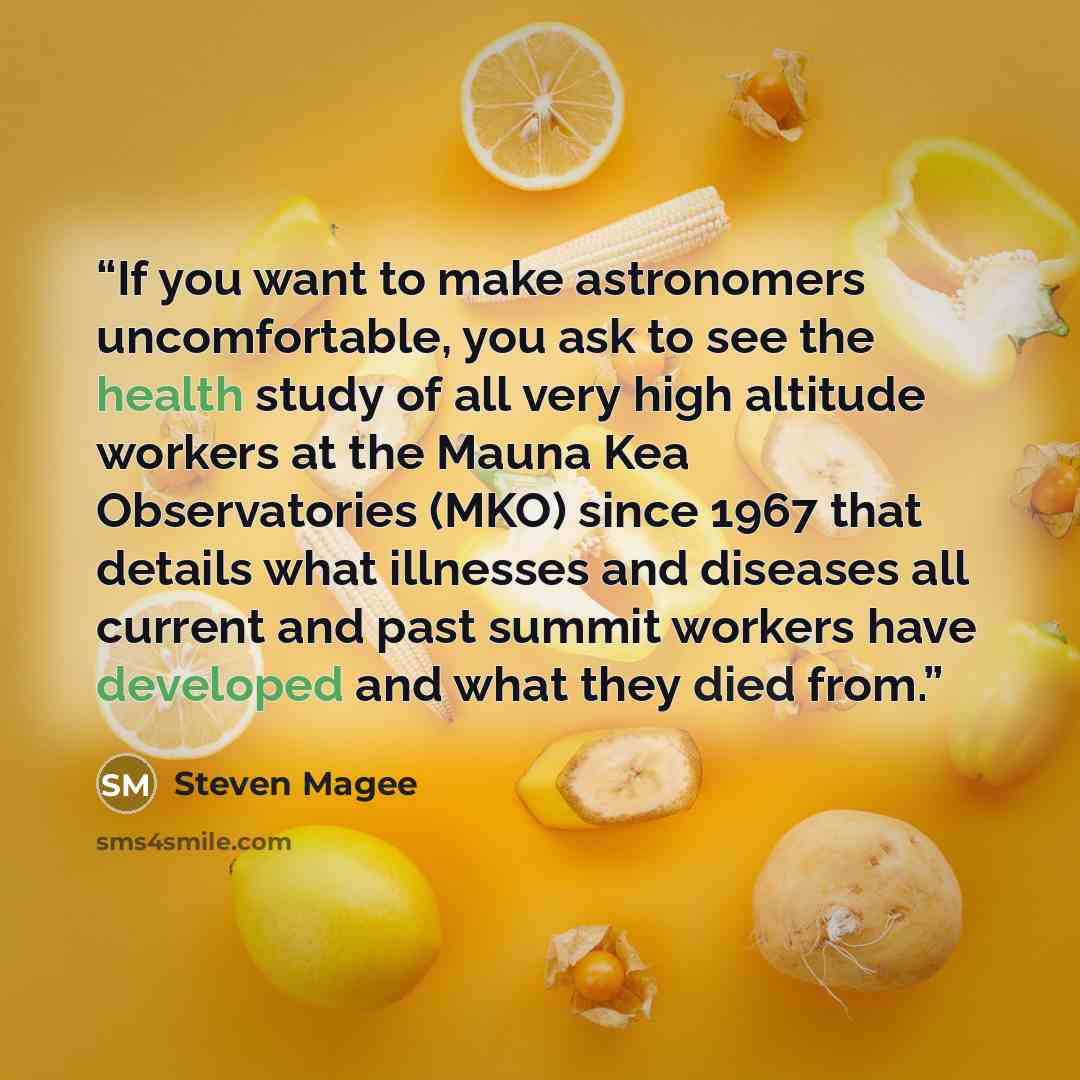 “If you want to make astronomers uncomfortable, you ask to see the health study of all very high altitude workers at the Mauna Kea Observatories (MKO) since 1967 that details what illnesses and diseases all current and past summit workers have developed and what they died from.” quote by Steven Magee
