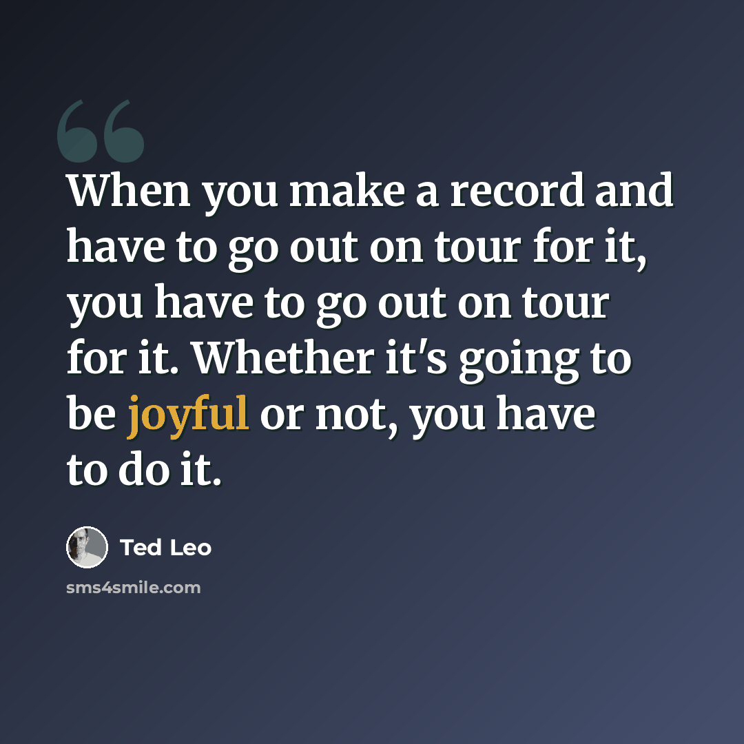 “When you make a record and have to go out on tour for it, you have to go out on tour for it. Whether it's going to be joyful or not, you have to do it.” quote by Ted Leo