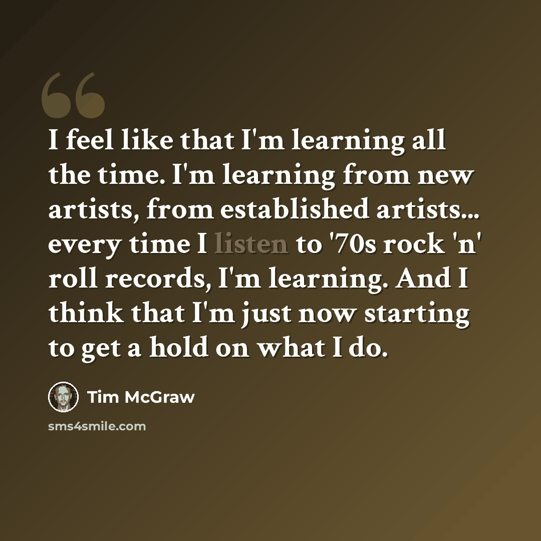 “I feel like that I'm learning all the time. I'm learning from new artists, from established artists... every time I listen to '70s rock 'n' roll records, I'm learning. And I think that I'm just now starting to get a hold on what I do.” quote by Tim McGraw