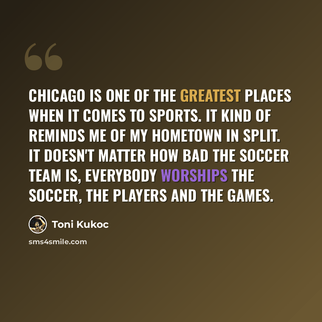 “Chicago is one of the greatest places when it comes to sports. It kind of reminds me of my hometown in Split. It doesn't matter how bad the soccer team is, everybody worships the soccer, the players and the games.” quote by Toni Kukoc
