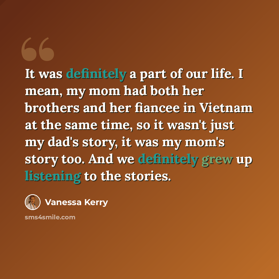 “It was definitely a part of our life. I mean, my mom had both her brothers and her fiancee in Vietnam at the same time, so it wasn't just my dad's story, it was my mom's story too. And we definitely grew up listening to the stories.” quote by Vanessa Kerry