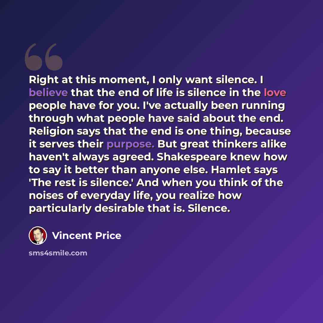 “Right at this moment, I only want silence. I believe that the end of life is silence in the love people have for you. I've actually been running through what people have said about the end. Religion says that the end is one thing, because it serves their purpose. But great thinkers alike haven't…” quote by Vincent Price