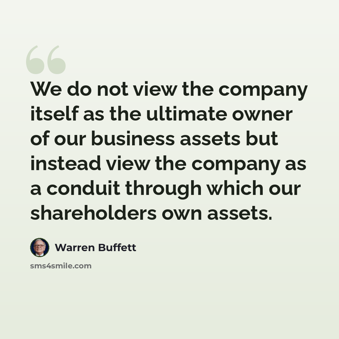 “We do not view the company itself as the ultimate owner of our business assets but instead view the company as a conduit through which our shareholders own assets.” quote by Warren Buffett