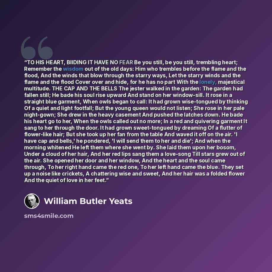 “TO HIS HEART, BIIDING IT HAVE NO FEAR Be you still, be you still, trembling heart; Remember the wisdom out of the old days: Him who trembles before the flame and the flood, And the winds that blow through the starry ways, Let the starry winds and the flame and the flood Cover over and hide, for he…” quote by William Butler Yeats