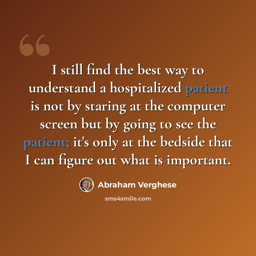 “I still find the best way to understand a hospitalized patient is not by staring at the computer screen but by going to see the patient; it's only at the bedside that I can figure out what is important.” quote by Abraham Verghese