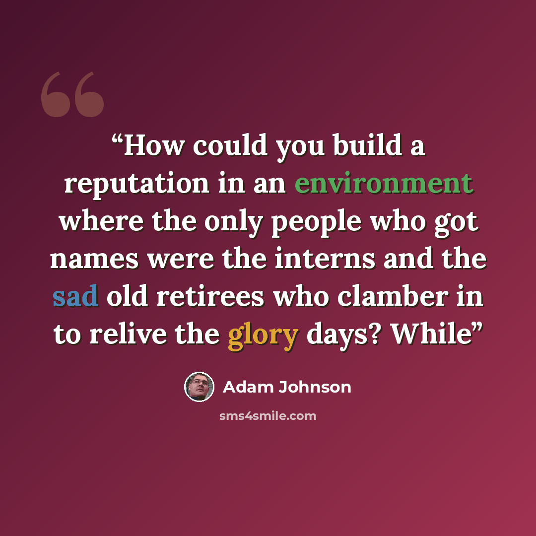 “How could you build a reputation in an environment where the only people who got names were the interns and the sad old retirees who clamber in to relive the glory days? While” quote by Adam Johnson